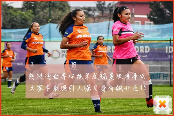 阿玛德世界杯绝杀展现曼联培养实力赛季表现引人瞩目身价飙升至4500万欧
