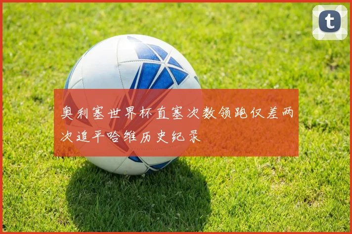 奥利塞世界杯直塞次数领跑仅差两次追平哈维历史纪录