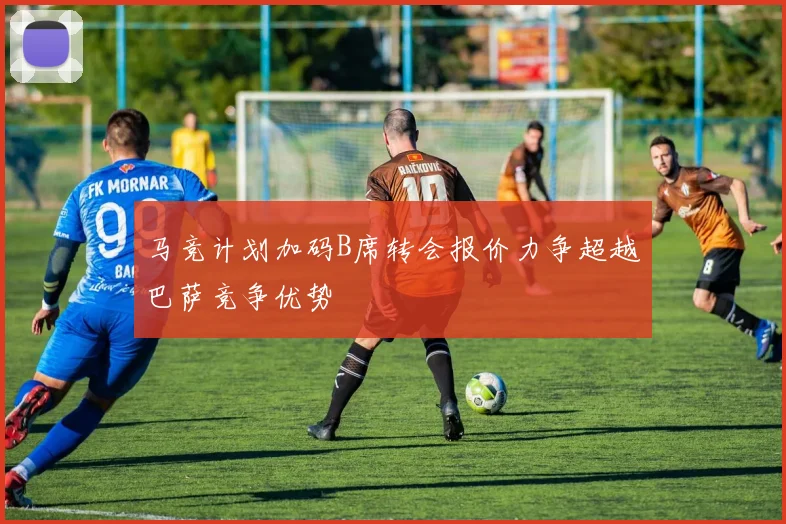 马竞计划加码B席转会报价力争超越巴萨竞争优势