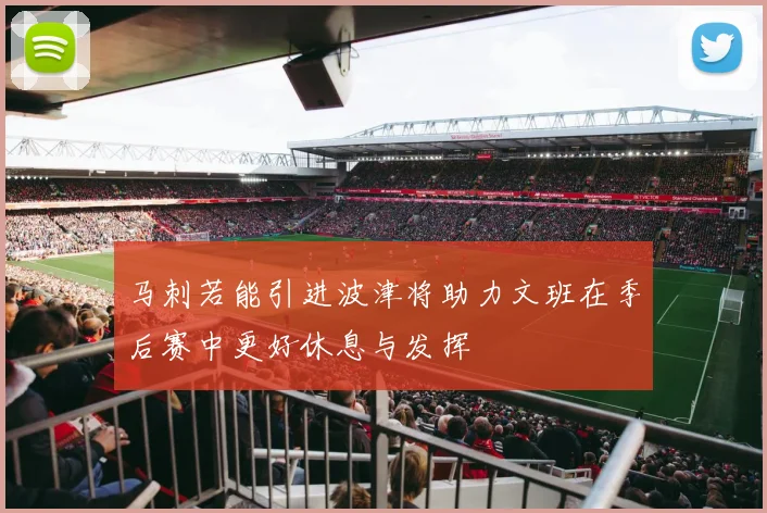 马刺若能引进波津将助力文班在季后赛中更好休息与发挥