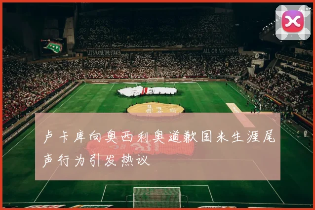 卢卡库向奥西利奥道歉国米生涯尾声行为引发热议