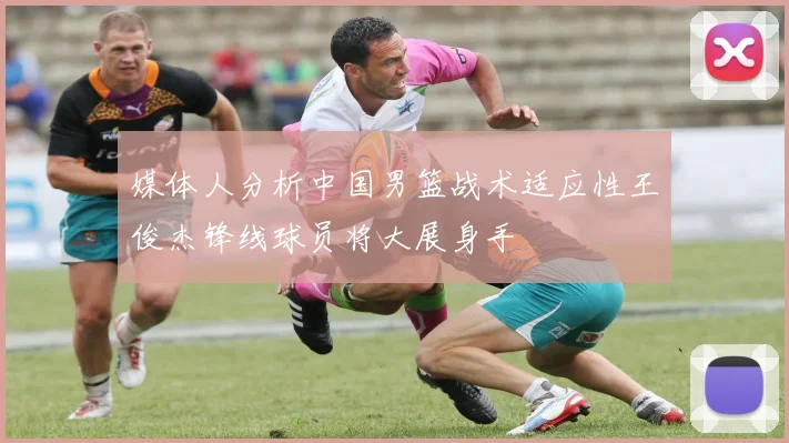 媒体人分析中国男篮战术适应性王俊杰锋线球员将大展身手
