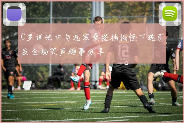 C罗训练中与孔塞桑搭档搞怪下跪引发全场笑声趣事分享