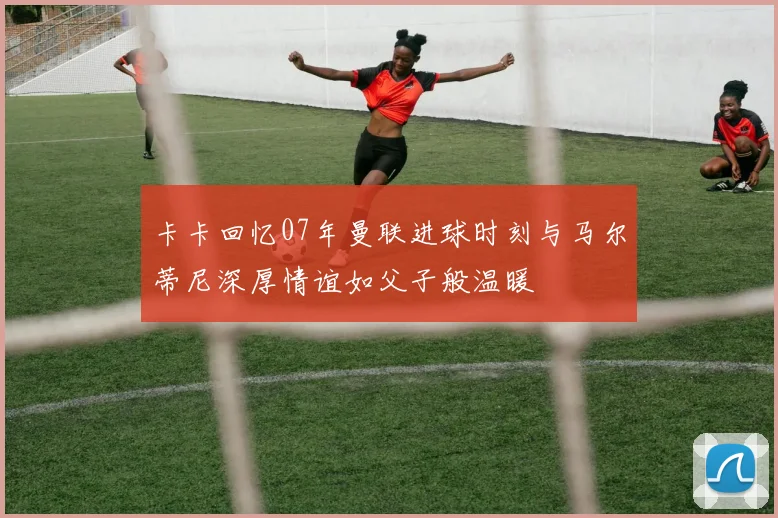 卡卡回忆07年曼联进球时刻与马尔蒂尼深厚情谊如父子般温暖