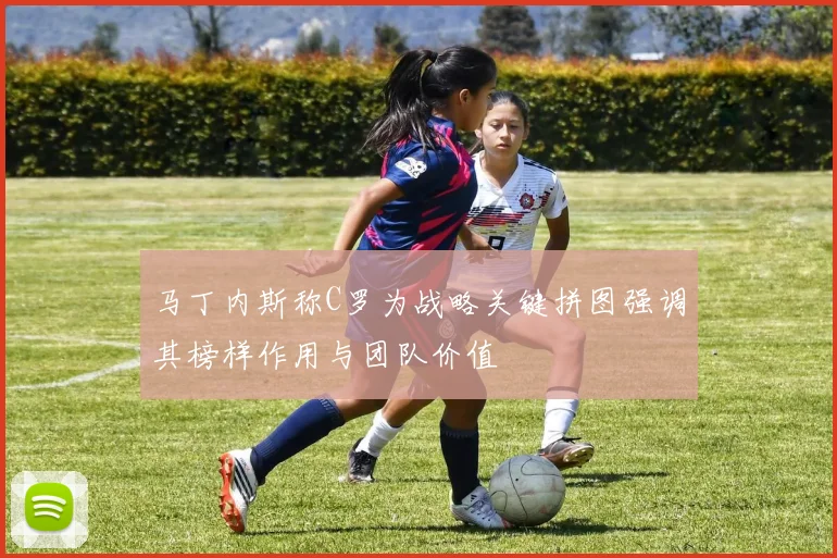 马丁内斯称C罗为战略关键拼图强调其榜样作用与团队价值