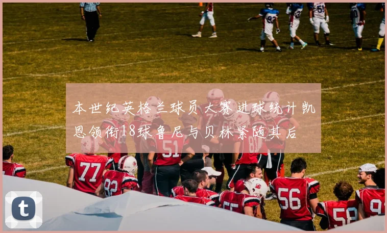 本世纪英格兰球员大赛进球统计凯恩领衔18球鲁尼与贝林紧随其后