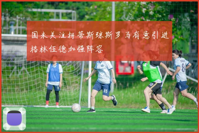 国米关注柯蒂斯琼斯罗马有意引进格林伍德加强阵容