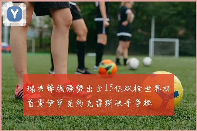 瑞典锋线强势出击15亿双枪世界杯首秀伊萨克约克雷斯联手争辉