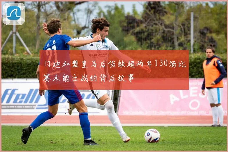 门迪加盟皇马后伤缺超两年130场比赛未能出战的背后故事