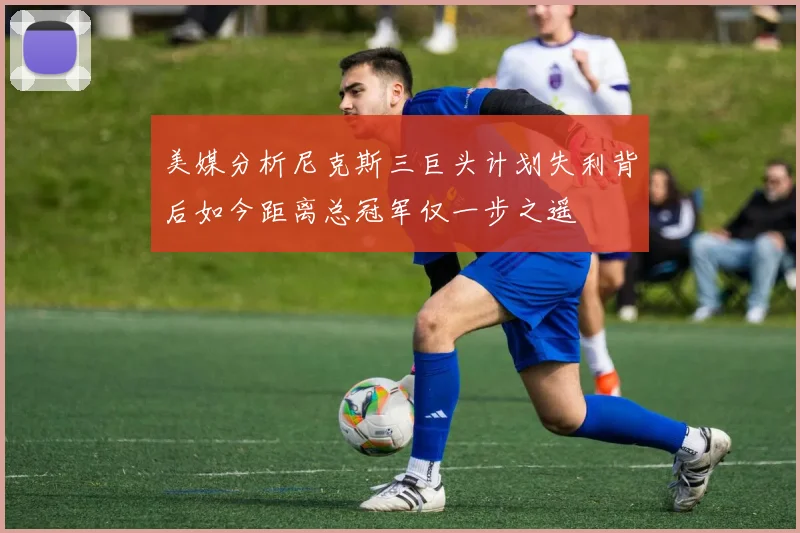 美媒分析尼克斯三巨头计划失利背后如今距离总冠军仅一步之遥