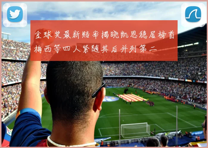 金球奖最新赔率揭晓凯恩稳居榜首梅西等四人紧随其后并列第二