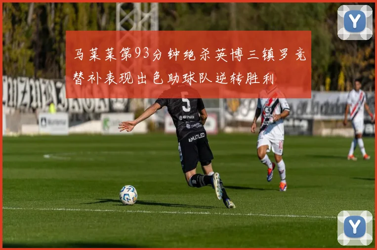 马莱莱第93分钟绝杀英博三镇罗竞替补表现出色助球队逆转胜利