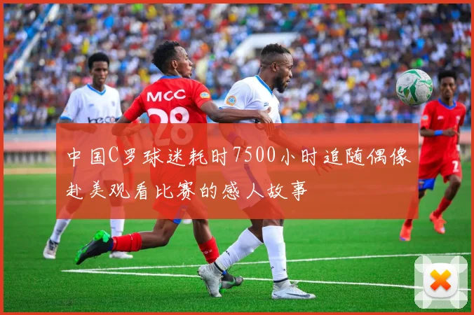 中国C罗球迷耗时7500小时追随偶像赴美观看比赛的感人故事
