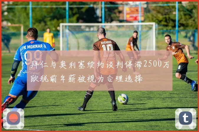 拜仁与奥利塞续约谈判停滞2500万欧税前年薪被视为合理选择