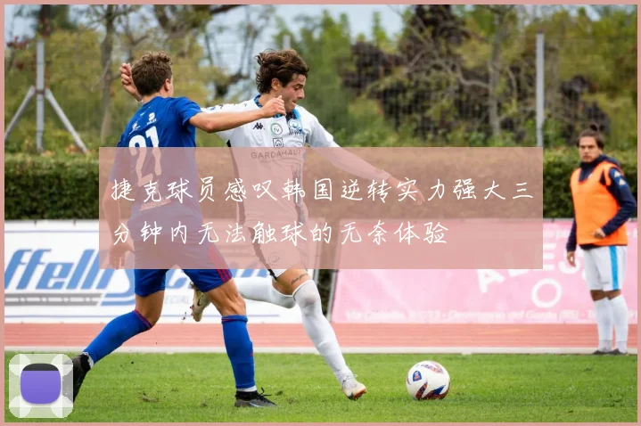 捷克球员感叹韩国逆转实力强大三分钟内无法触球的无奈体验