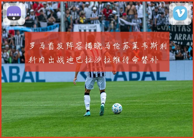 罗马首发阵容揭晓马伦苏莱韦斯利科内出战迪巴拉沙拉维待命替补