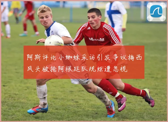 阿斯评论小蜘蛛采访引发争议梅西风头被抢阿根廷队规矩遭忽视