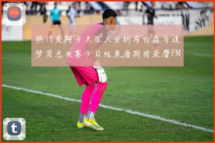 热门秀阿卡夫深入分析布伦森与追梦若总决赛今日结束唐斯将荣膺FMVP