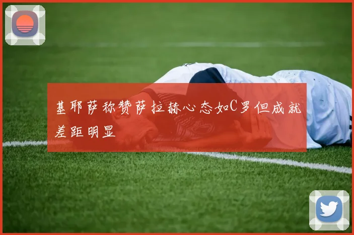 基耶萨称赞萨拉赫心态如C罗但成就差距明显