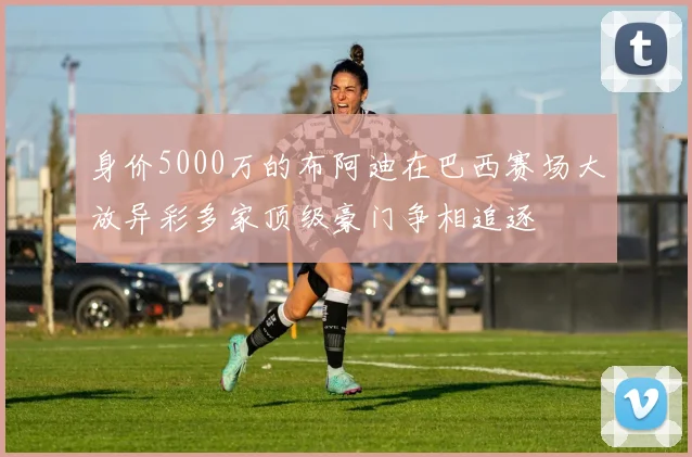 身价5000万的布阿迪在巴西赛场大放异彩多家顶级豪门争相追逐