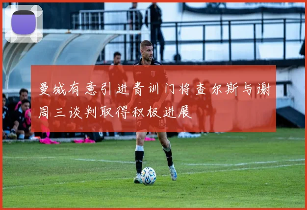 曼城有意引进青训门将查尔斯与谢周三谈判取得积极进展