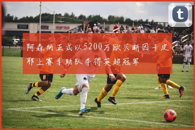 阿森纳正式以5200万欧买断因卡皮耶上赛季助队夺得英超冠军